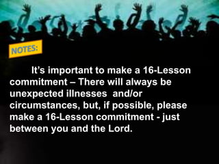 It’s important to make a 16-Lesson
commitment – There will always be
unexpected illnesses and/or
circumstances, but, if possible, please
make a 16-Lesson commitment - just
between you and the Lord.
 