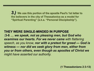 3.) We use this portion of the apostle Paul’s 1st letter to
the believers in the city of Thessalonica as a model for
“Spiritual Parenting” (a.k.a. “Personal Discipleship”).
THEY WERE SINGLE-MINDED IN PURPOSE
:3-6 … we speak, not as pleasing men, but God who
examines our hearts. For we never came with flattering
speech, as you know, nor with a pretext for greed — God is
witness — nor did we seek glory from men, either from
you or from others, even though as apostles of Christ we
might have asserted our authority.
(1 Thessalonians 2:3-13)
 