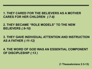 1. THEY CARED FOR THE BELIEVERS AS A MOTHER
CARES FOR HER CHILDREN (:7-8)
(1 Thessalonians 2:3-13)
2. THEY BECAME “ROLE MODELS” TO THE NEW
BELIEVERS (:9-10)
3. THEY GAVE INDIVIDUAL ATTENTION AND INSTRUCTION
AS A FATHER (:11-12)
4. THE WORD OF GOD WAS AN ESSENTIAL COMPONENT
OF DISCIPLESHIP (:13 )
 