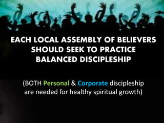 EACH LOCAL ASSEMBLY OF BELIEVERS
SHOULD SEEK TO PRACTICE
BALANCED DISCIPLESHIP
(BOTH Personal & Corporate discipleship
are needed for healthy spiritual growth)
 
