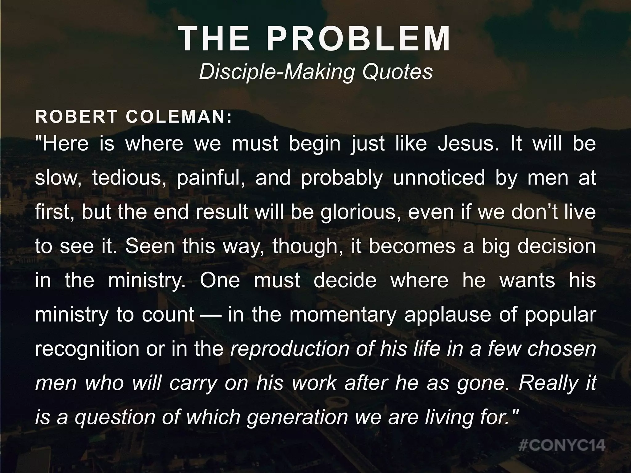 ROBERT COLEMAN:
"Here is where we must begin just like Jesus. It will be
slow, tedious, painful, and probably unnoticed by men at
first, but the end result will be glorious, even if we don’t live
to see it. Seen this way, though, it becomes a big decision
in the ministry. One must decide where he wants his
ministry to count  —  in the momentary applause of popular
recognition or in the reproduction of his life in a few chosen
men who will carry on his work after he as gone. Really it
is a question of which generation we are living for."
THE PROBLEM
Disciple-Making Quotes
 