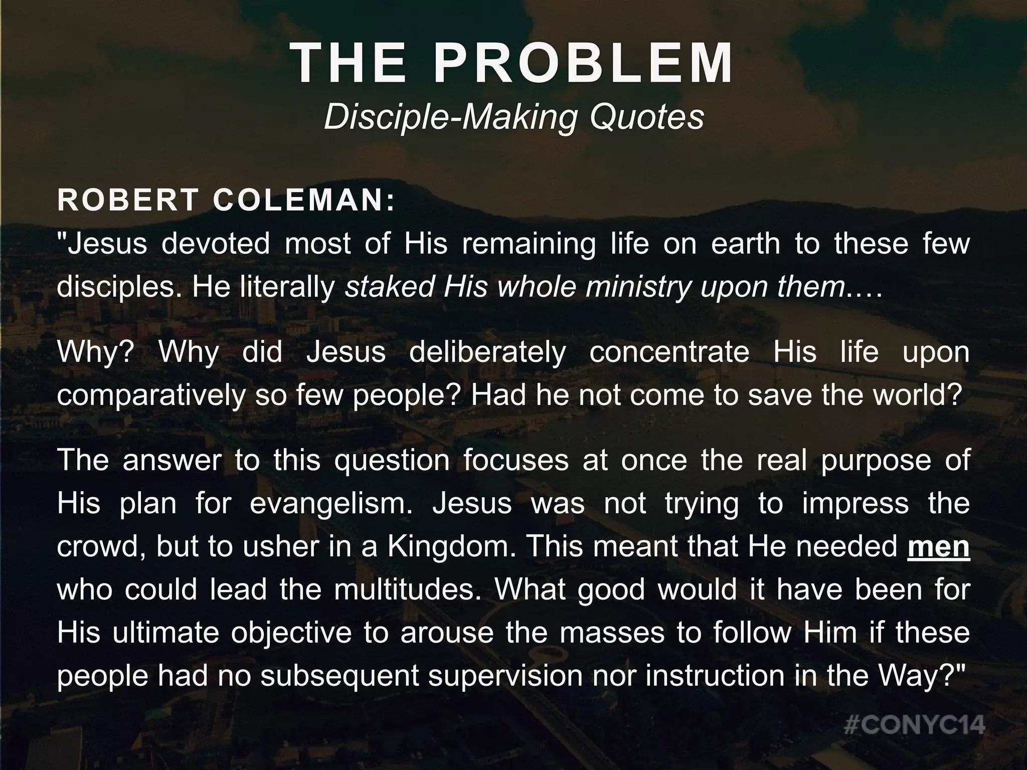 ROBERT COLEMAN:
"Jesus devoted most of His remaining life on earth to these few
disciples. He literally staked His whole ministry upon them.…
Why? Why did Jesus deliberately concentrate His life upon
comparatively so few people? Had he not come to save the world?
The answer to this question focuses at once the real purpose of
His plan for evangelism. Jesus was not trying to impress the
crowd, but to usher in a Kingdom. This meant that He needed men
who could lead the multitudes. What good would it have been for
His ultimate objective to arouse the masses to follow Him if these
people had no subsequent supervision nor instruction in the Way?"
THE PROBLEM
Disciple-Making Quotes
 