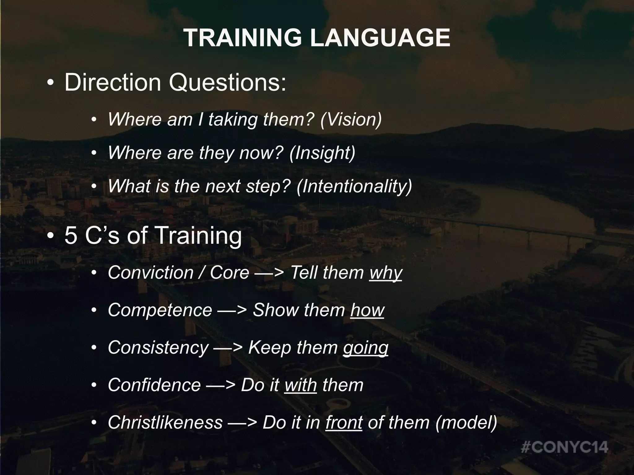 TRAINING LANGUAGE
• Direction Questions:
• Where am I taking them? (Vision)
• Where are they now? (Insight)
• What is the next step? (Intentionality)
• 5 C’s of Training
• Conviction / Core —> Tell them why
• Competence —> Show them how
• Consistency —> Keep them going
• Confidence —> Do it with them
• Christlikeness —> Do it in front of them (model)
 