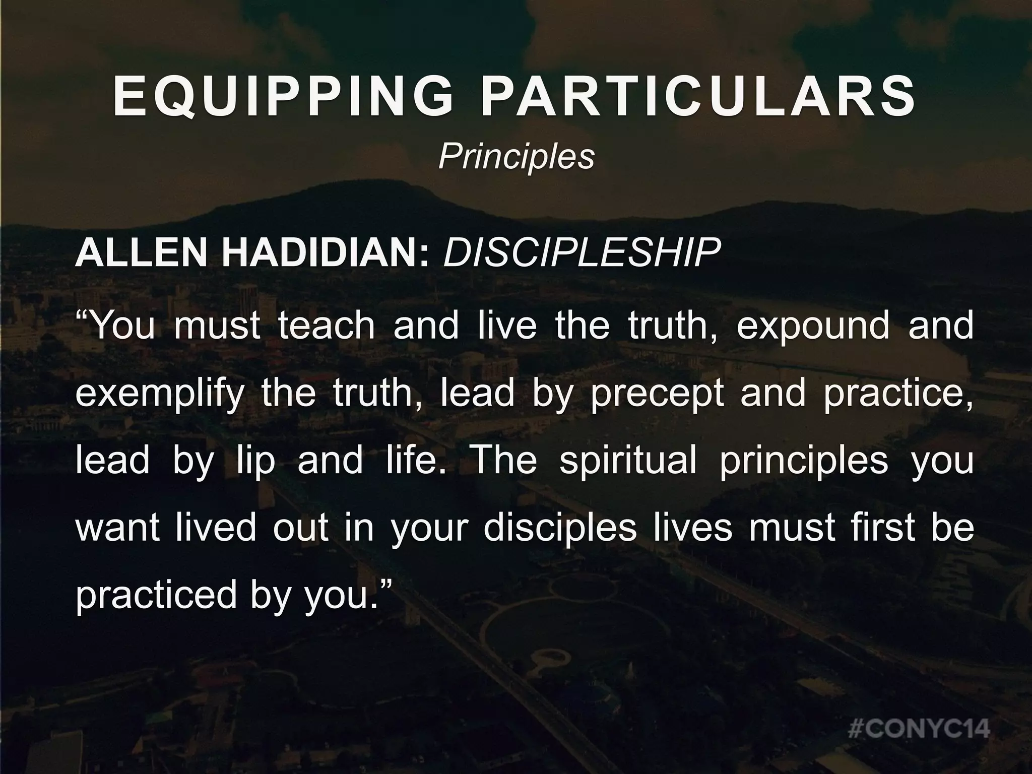 EQUIPPING PARTICULARS
ALLEN HADIDIAN: DISCIPLESHIP
“You must teach and live the truth, expound and
exemplify the truth, lead by precept and practice,
lead by lip and life. The spiritual principles you
want lived out in your disciples lives must first be
practiced by you.” 
Principles
 