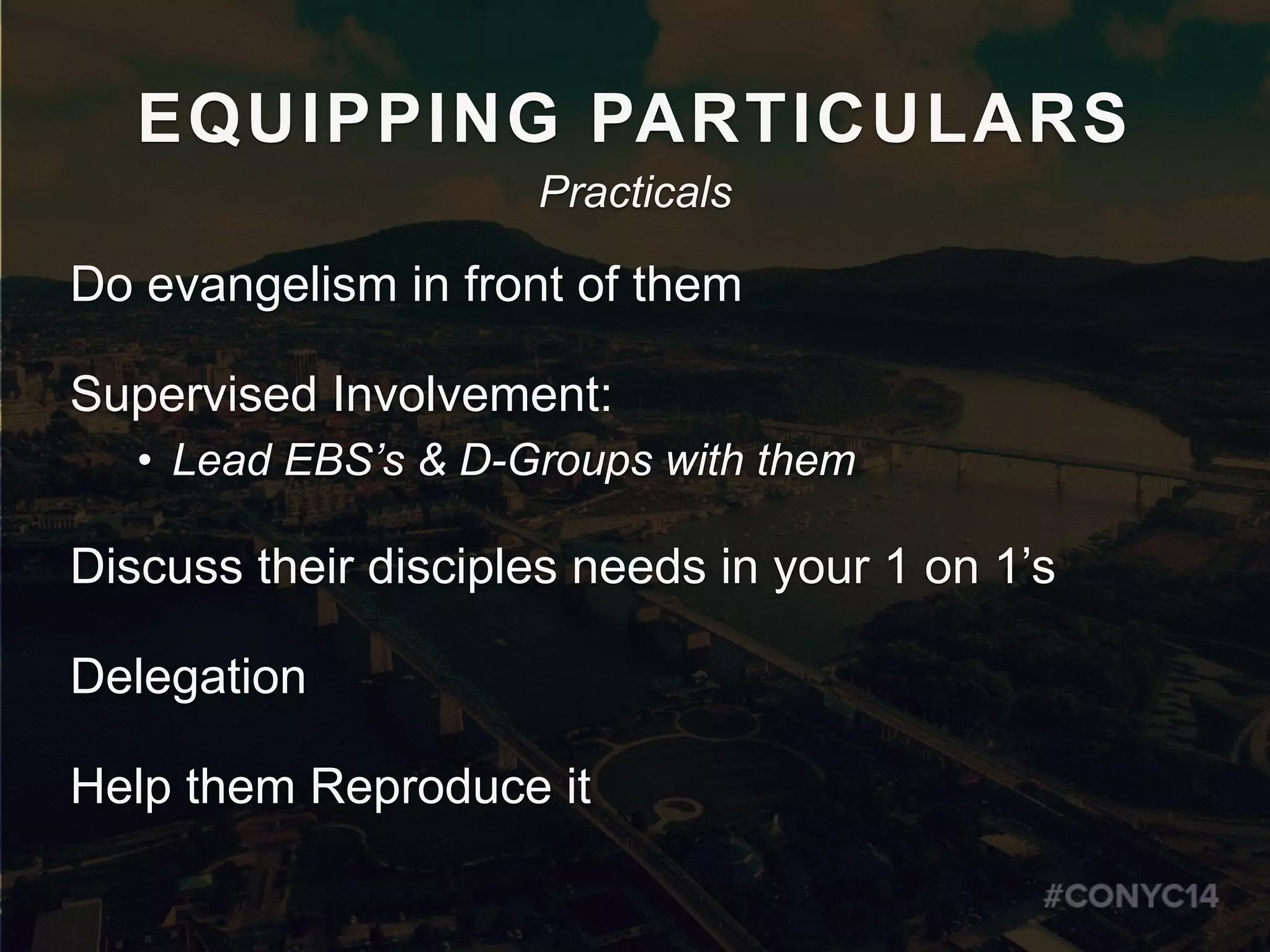 EQUIPPING PARTICULARS
Do evangelism in front of them
Supervised Involvement:
• Lead EBS’s & D-Groups with them
Discuss their disciples needs in your 1 on 1’s
Delegation
Help them Reproduce it
Practicals
 