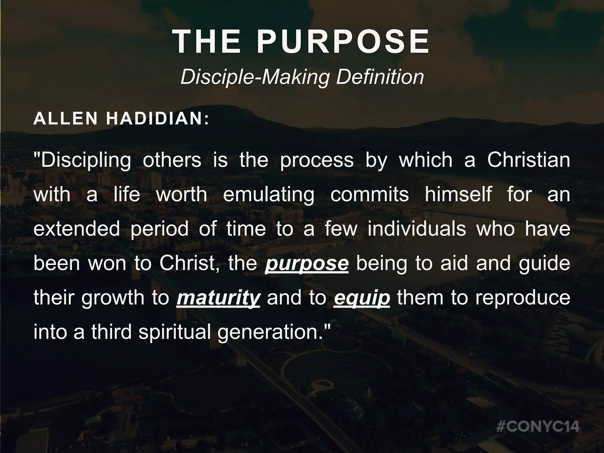 THE PURPOSE
Disciple-Making Definition
ALLEN HADIDIAN:
"Discipling others is the process by which a Christian
with a life worth emulating commits himself for an
extended period of time to a few individuals who have
been won to Christ, the purpose being to aid and guide
their growth to maturity and to equip them to reproduce
into a third spiritual generation."
 
