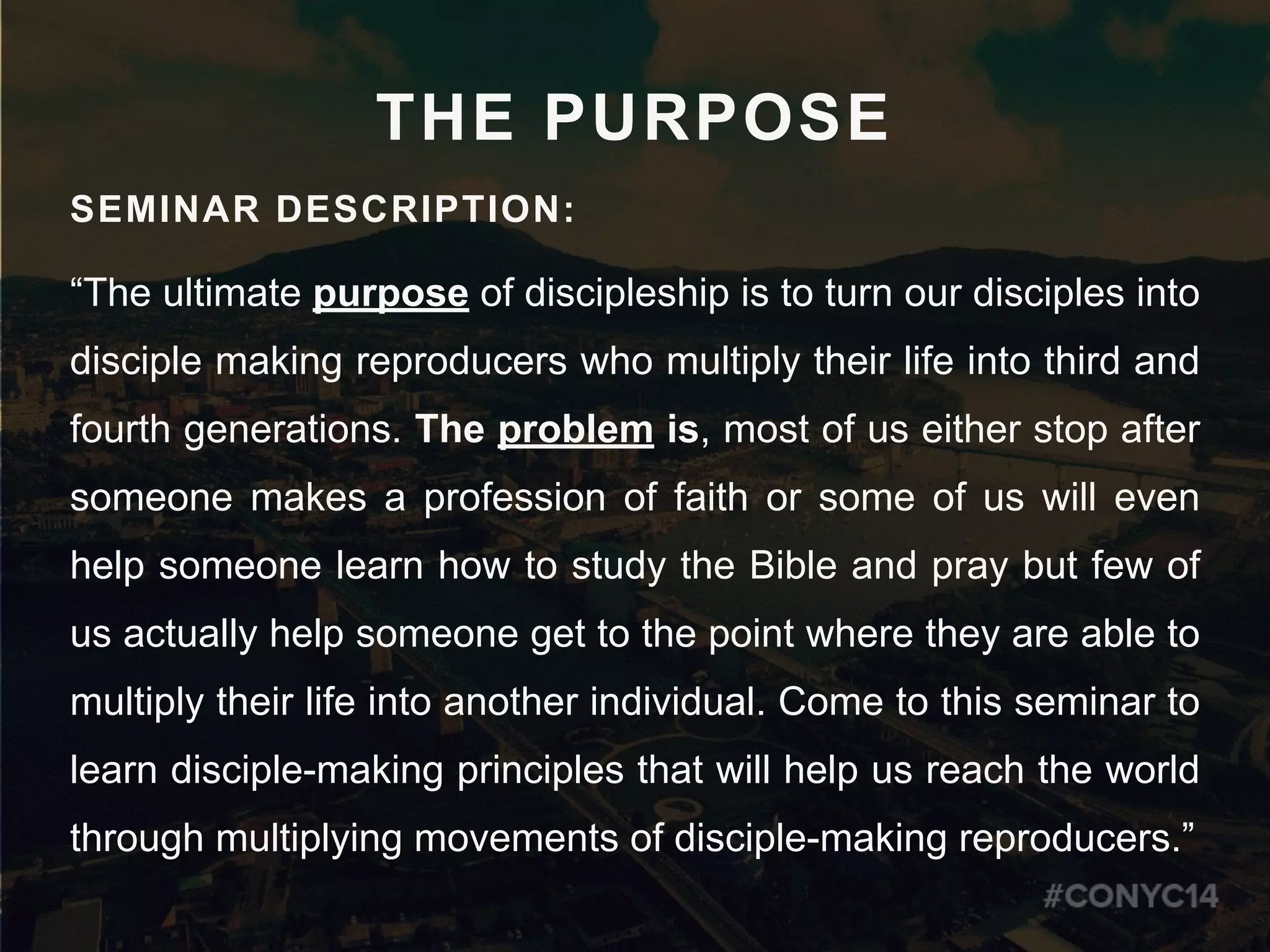 THE PURPOSE
SEMINAR DESCRIPTION:
“The ultimate purpose of discipleship is to turn our disciples into
disciple making reproducers who multiply their life into third and
fourth generations. The problem is, most of us either stop after
someone makes a profession of faith or some of us will even
help someone learn how to study the Bible and pray but few of
us actually help someone get to the point where they are able to
multiply their life into another individual. Come to this seminar to
learn disciple-making principles that will help us reach the world
through multiplying movements of disciple-making reproducers.”
 