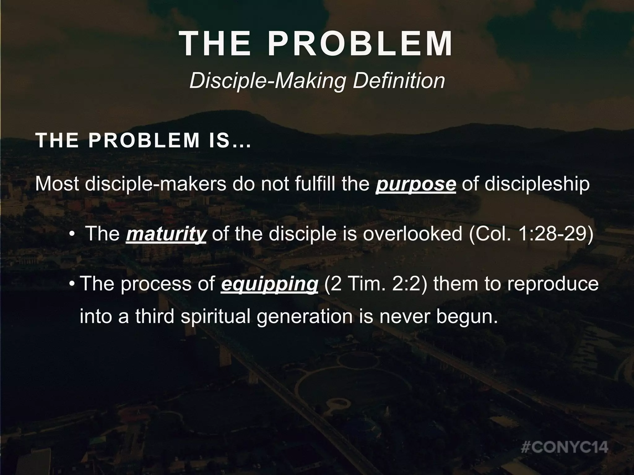 THE PROBLEM
Disciple-Making Definition
THE PROBLEM IS…
Most disciple-makers do not fulfill the purpose of discipleship
• The maturity of the disciple is overlooked (Col. 1:28-29)
• The process of equipping (2 Tim. 2:2) them to reproduce
into a third spiritual generation is never begun.
 