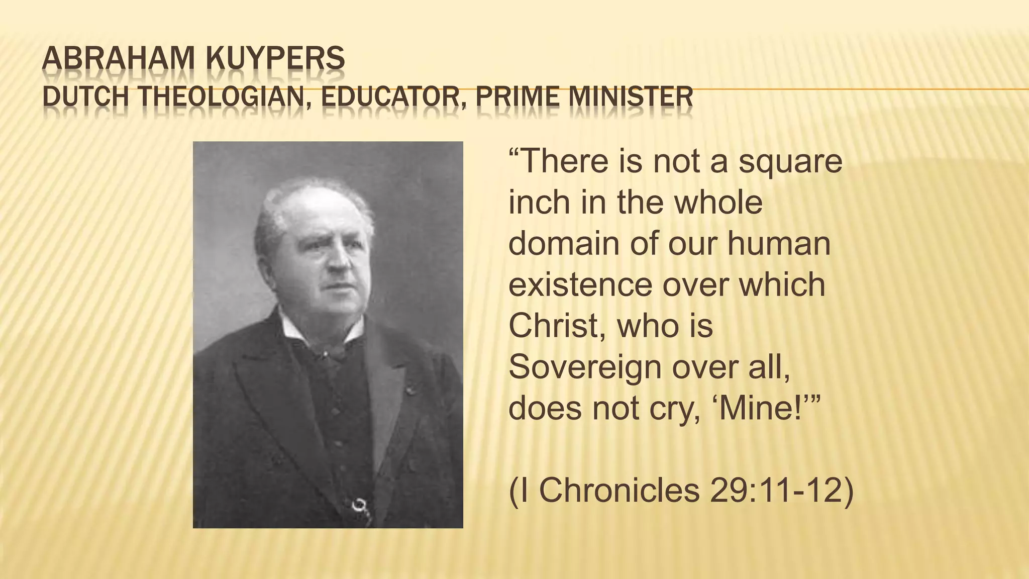 ABRAHAM KUYPERS
DUTCH THEOLOGIAN, EDUCATOR, PRIME MINISTER
“There is not a square
inch in the whole
domain of our human
existence over which
Christ, who is
Sovereign over all,
does not cry, ‘Mine!’”
(I Chronicles 29:11-12)
 