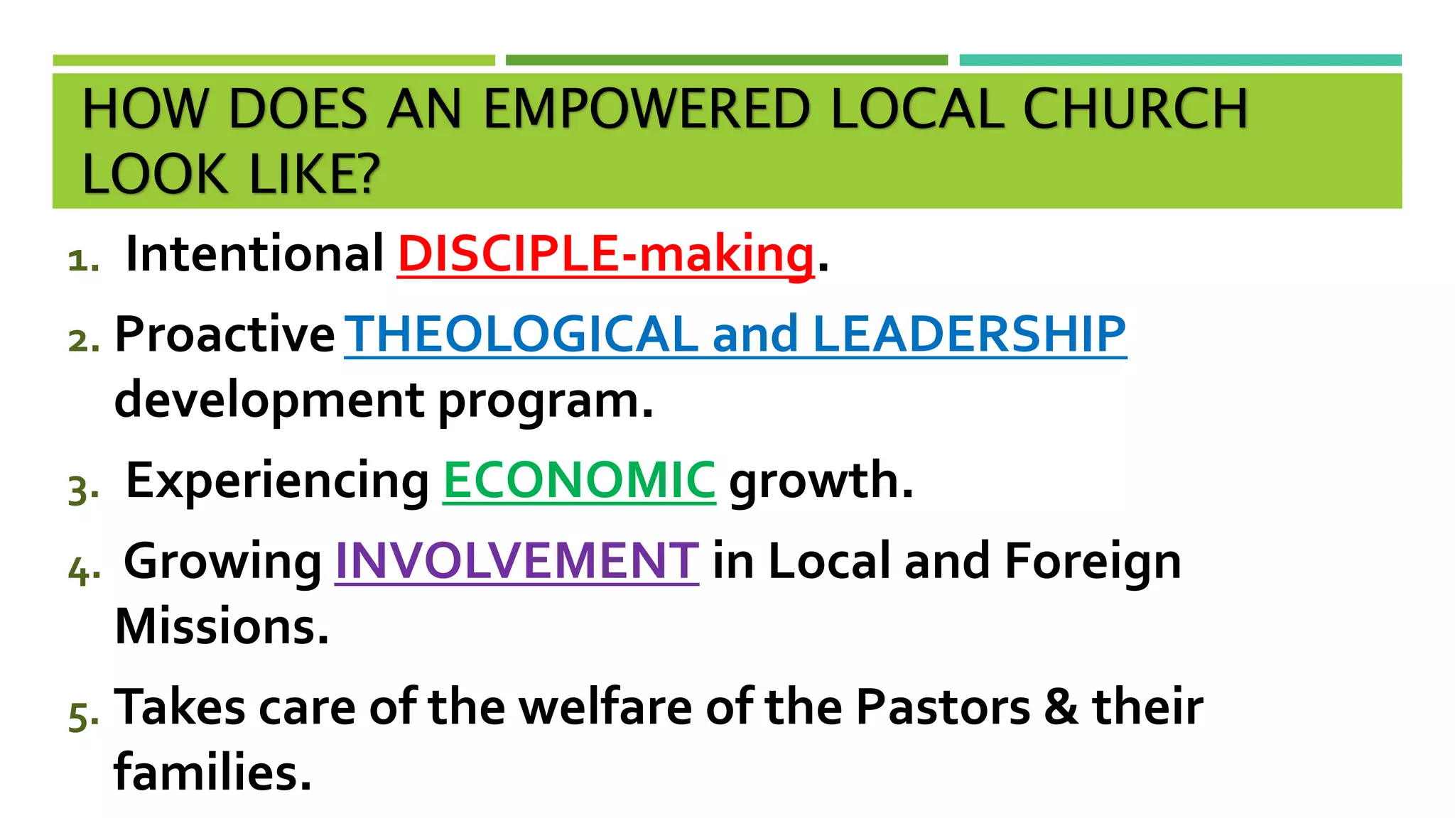 HOW DOES AN EMPOWERED LOCAL CHURCH
LOOK LIKE?
1. Intentional DISCIPLE-making.
2. ProactiveTHEOLOGICAL and LEADERSHIP
development program.
3. Experiencing ECONOMIC growth.
4. Growing INVOLVEMENT in Local and Foreign
Missions.
5. Takes care of the welfare of the Pastors & their
families.
 
