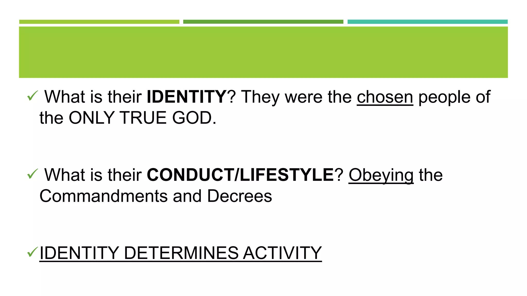  What is their IDENTITY? They were the chosen people of
the ONLY TRUE GOD.
 What is their CONDUCT/LIFESTYLE? Obeying the
Commandments and Decrees
IDENTITY DETERMINES ACTIVITY
 