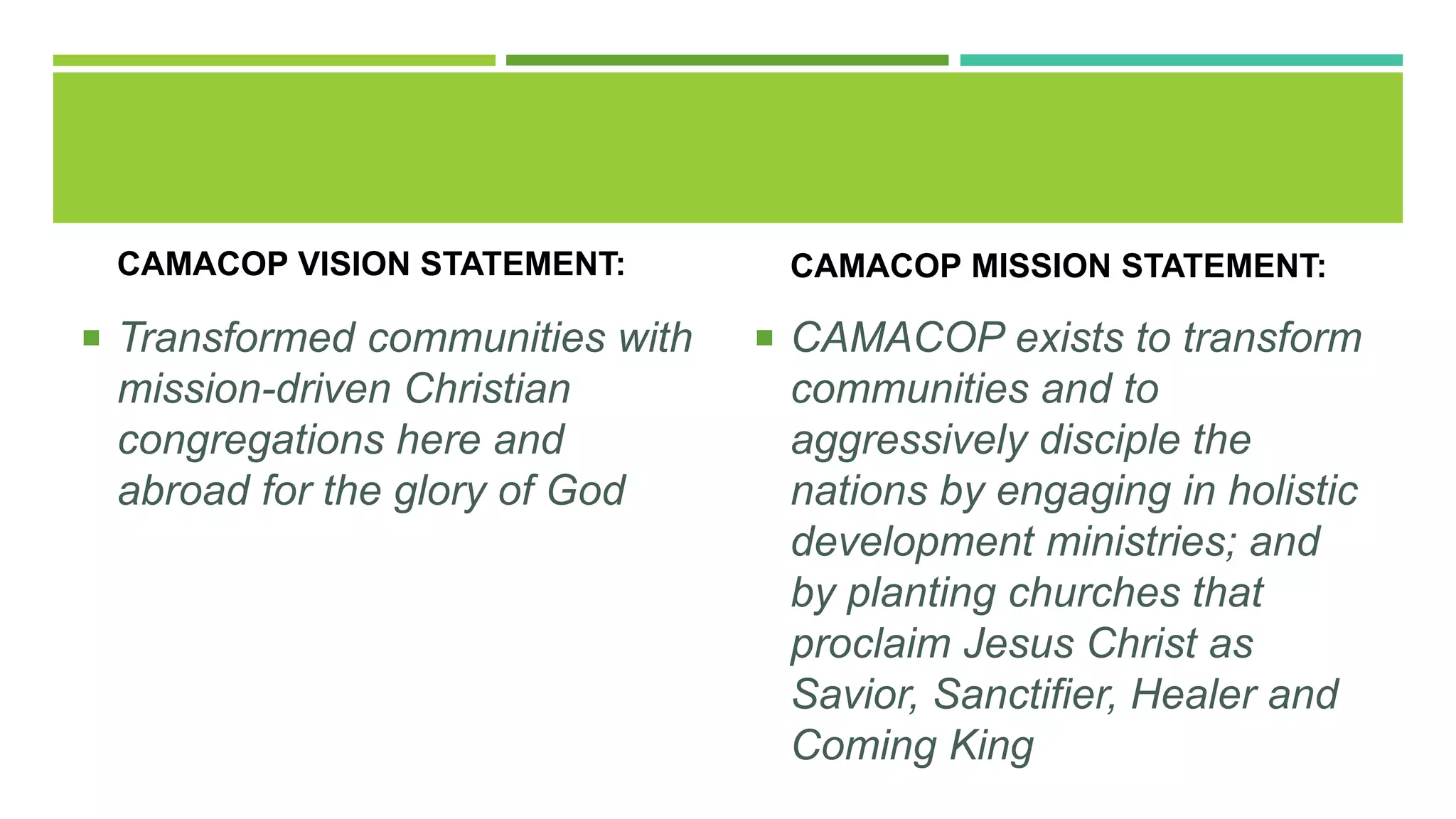 CAMACOP VISION STATEMENT:
 Transformed communities with
mission-driven Christian
congregations here and
abroad for the glory of God
CAMACOP MISSION STATEMENT:
 CAMACOP exists to transform
communities and to
aggressively disciple the
nations by engaging in holistic
development ministries; and
by planting churches that
proclaim Jesus Christ as
Savior, Sanctifier, Healer and
Coming King
 
