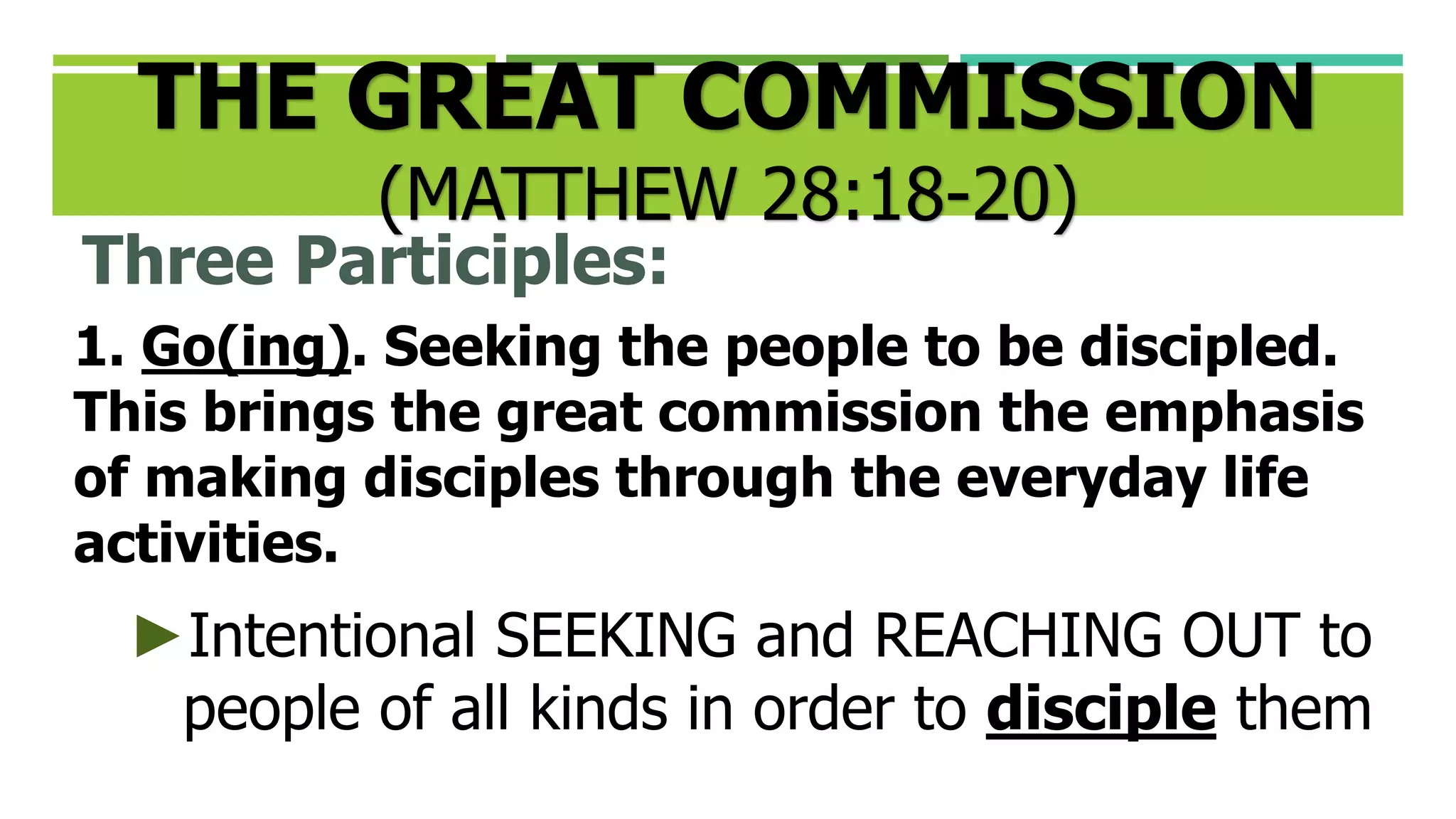 THE GREAT COMMISSION
(MATTHEW 28:18-20)
Three Participles:
1. Go(ing). Seeking the people to be discipled.
This brings the great commission the emphasis
of making disciples through the everyday life
activities.
►Intentional SEEKING and REACHING OUT to
people of all kinds in order to disciple them
 