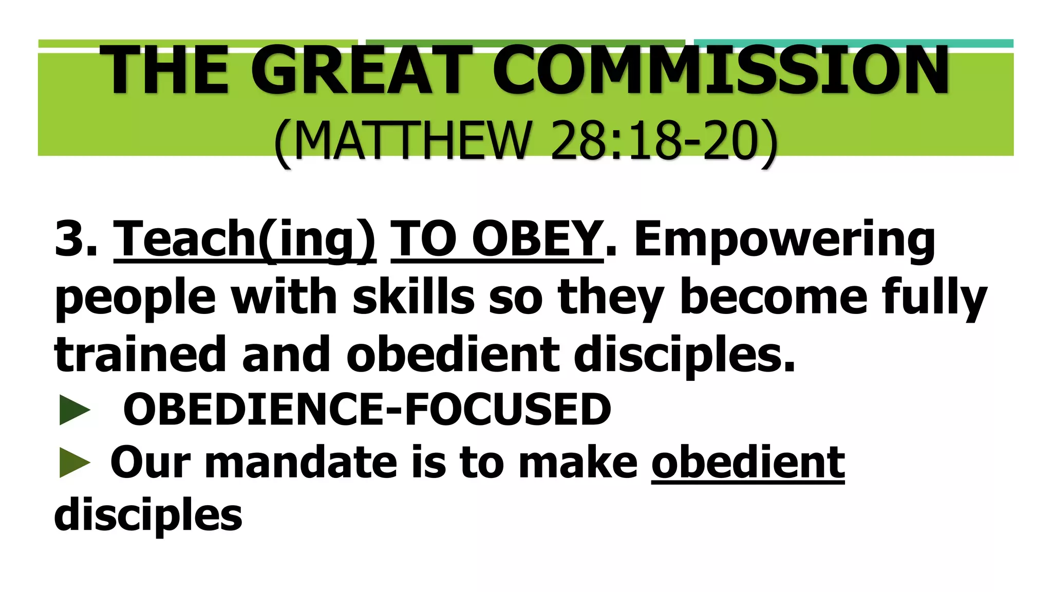3. Teach(ing) TO OBEY. Empowering
people with skills so they become fully
trained and obedient disciples.
► OBEDIENCE-FOCUSED
► Our mandate is to make obedient
disciples
THE GREAT COMMISSION
(MATTHEW 28:18-20)
 