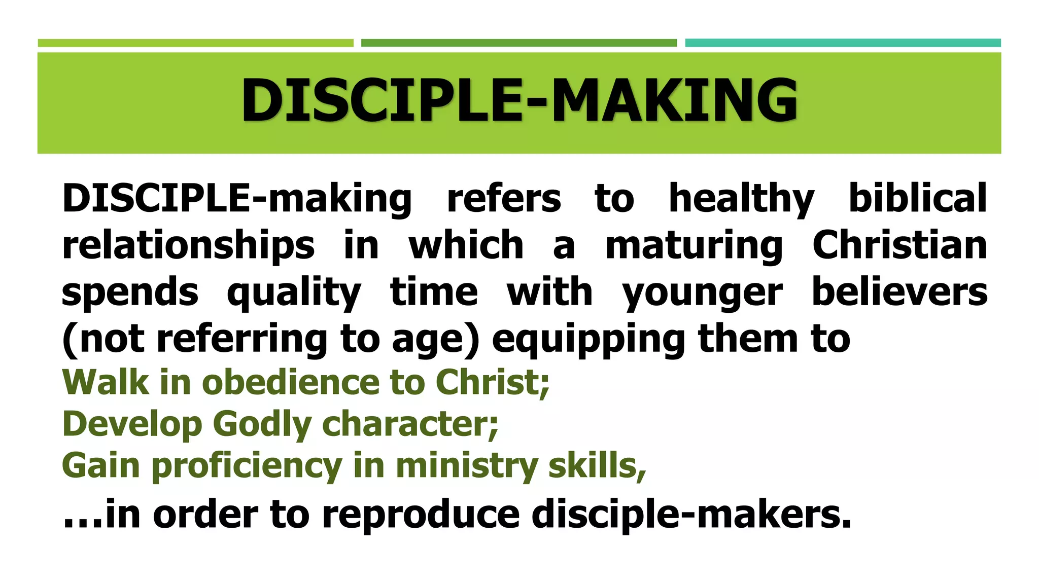 DISCIPLE-MAKING
DISCIPLE-making refers to healthy biblical
relationships in which a maturing Christian
spends quality time with younger believers
(not referring to age) equipping them to
Walk in obedience to Christ;
Develop Godly character;
Gain proficiency in ministry skills,
…in order to reproduce disciple-makers.
 