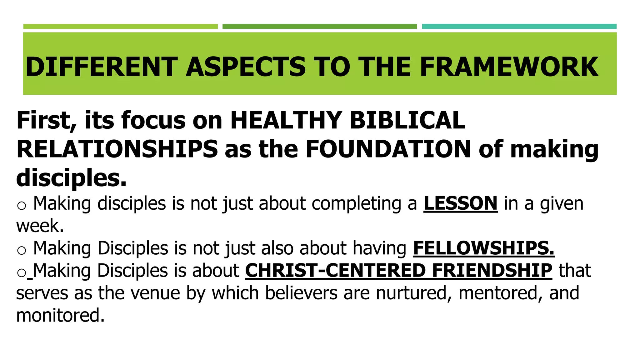 DIFFERENT ASPECTS TO THE FRAMEWORK
First, its focus on HEALTHY BIBLICAL
RELATIONSHIPS as the FOUNDATION of making
disciples.
o Making disciples is not just about completing a LESSON in a given
week.
o Making Disciples is not just also about having FELLOWSHIPS.
o Making Disciples is about CHRIST-CENTERED FRIENDSHIP that
serves as the venue by which believers are nurtured, mentored, and
monitored.
 