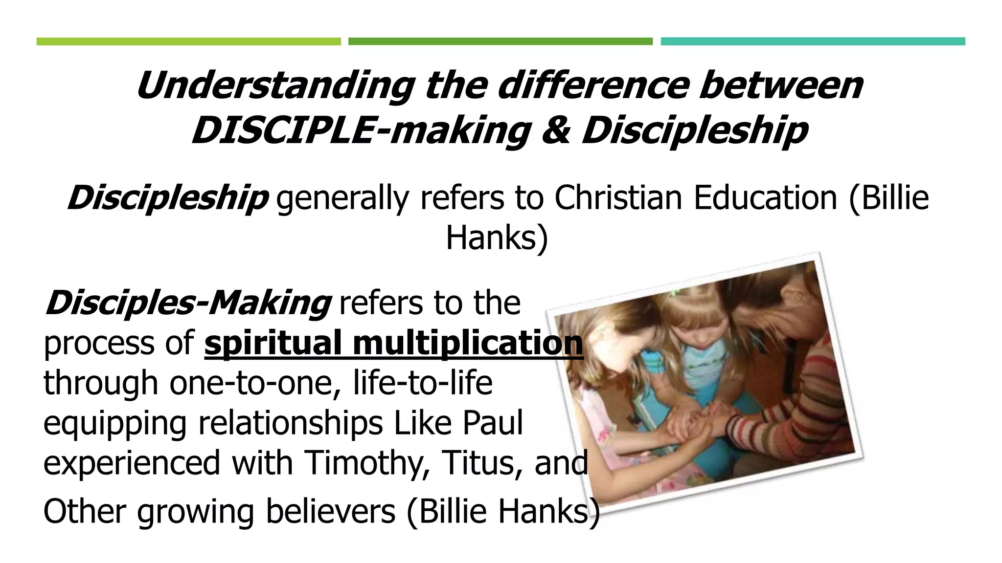 Understanding the difference between
DISCIPLE-making & Discipleship
Discipleship generally refers to Christian Education (Billie
Hanks)
Disciples-Making refers to the
process of spiritual multiplication
through one-to-one, life-to-life
equipping relationships Like Paul
experienced with Timothy, Titus, and
Other growing believers (Billie Hanks)
 