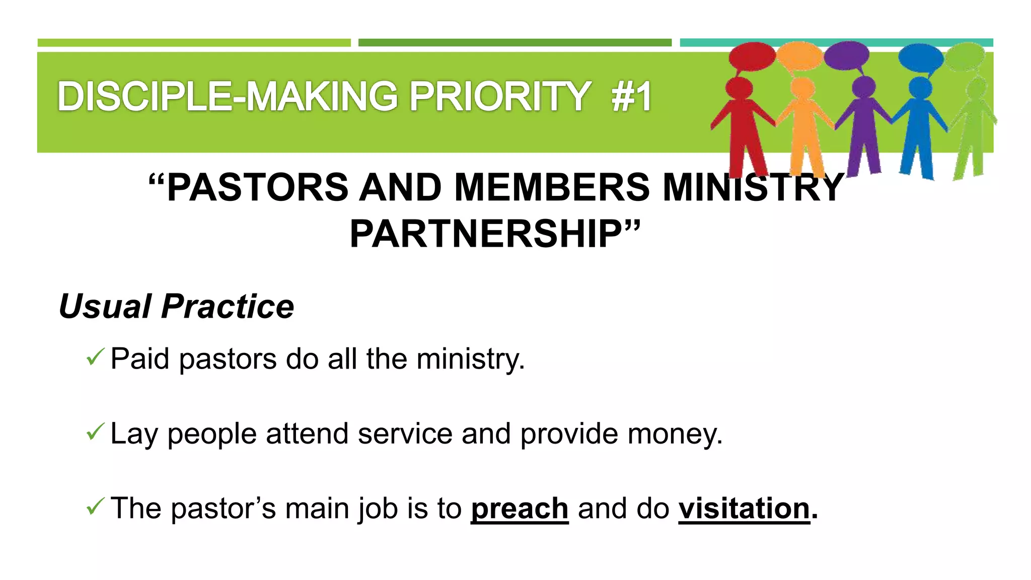 “PASTORS AND MEMBERS MINISTRY
PARTNERSHIP”
Usual Practice
Paid pastors do all the ministry.
Lay people attend service and provide money.
The pastor’s main job is to preach and do visitation.
 