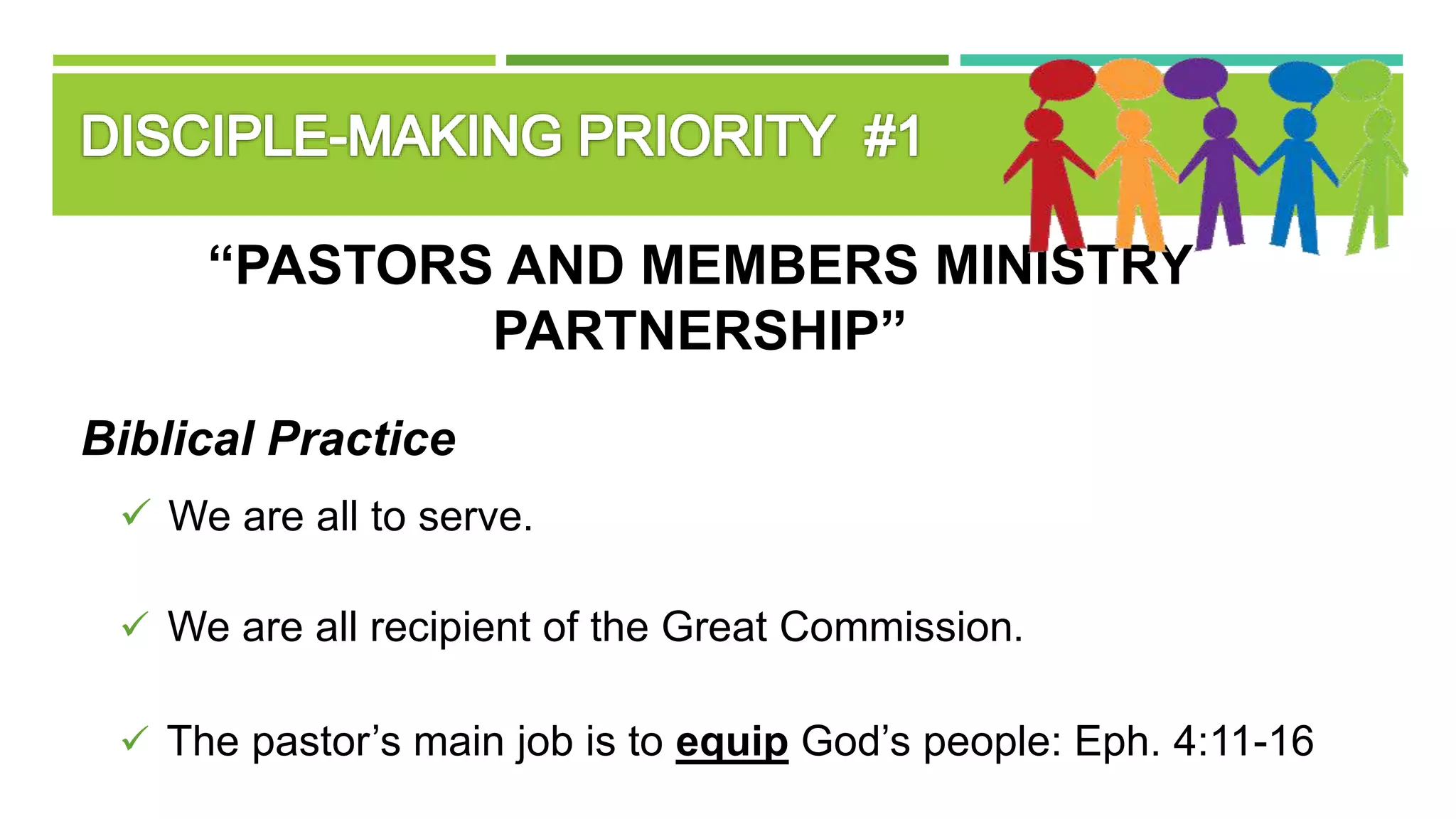 “PASTORS AND MEMBERS MINISTRY
PARTNERSHIP”
Biblical Practice
 We are all to serve.
 We are all recipient of the Great Commission.
 The pastor’s main job is to equip God’s people: Eph. 4:11-16
 