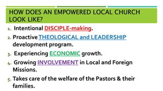 HOW DOES AN EMPOWERED LOCAL CHURCH
LOOK LIKE?
1. Intentional DISCIPLE-making.
2. ProactiveTHEOLOGICAL and LEADERSHIP
development program.
3. Experiencing ECONOMIC growth.
4. Growing INVOLVEMENT in Local and Foreign
Missions.
5. Takes care of the welfare of the Pastors & their
families.
 