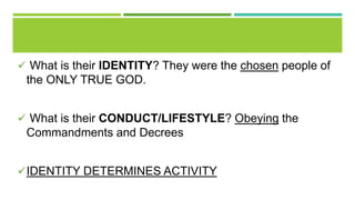  What is their IDENTITY? They were the chosen people of
the ONLY TRUE GOD.
 What is their CONDUCT/LIFESTYLE? Obeying the
Commandments and Decrees
IDENTITY DETERMINES ACTIVITY
 