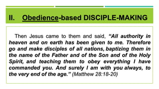 II. Obedience-based DISCIPLE-MAKING
Then Jesus came to them and said, “All authority in
heaven and on earth has been given to me. Therefore
go and make disciples of all nations, baptizing them in
the name of the Father and of the Son and of the Holy
Spirit, and teaching them to obey everything I have
commanded you. And surely I am with you always, to
the very end of the age.” (Matthew 28:18-20)
 