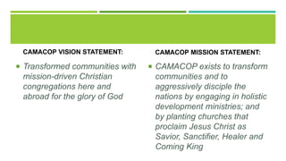 CAMACOP VISION STATEMENT:
 Transformed communities with
mission-driven Christian
congregations here and
abroad for the glory of God
CAMACOP MISSION STATEMENT:
 CAMACOP exists to transform
communities and to
aggressively disciple the
nations by engaging in holistic
development ministries; and
by planting churches that
proclaim Jesus Christ as
Savior, Sanctifier, Healer and
Coming King
 