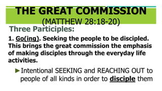 THE GREAT COMMISSION
(MATTHEW 28:18-20)
Three Participles:
1. Go(ing). Seeking the people to be discipled.
This brings the great commission the emphasis
of making disciples through the everyday life
activities.
►Intentional SEEKING and REACHING OUT to
people of all kinds in order to disciple them
 