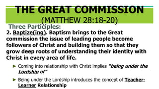 Three Participles:
2. Baptize(ing). Baptism brings to the Great
commission the issue of leading people become
followers of Christ and building them so that they
grow deep roots of understanding their identity with
Christ in every area of life.
► Coming into relationship with Christ implies “being under the
Lordship of”
► Being under the Lordship introduces the concept of Teacher-
Learner Relationship
THE GREAT COMMISSION
(MATTHEW 28:18-20)
 