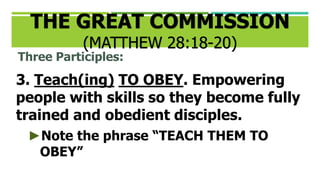 Three Participles:
3. Teach(ing) TO OBEY. Empowering
people with skills so they become fully
trained and obedient disciples.
►Note the phrase “TEACH THEM TO
OBEY”
THE GREAT COMMISSION
(MATTHEW 28:18-20)
 