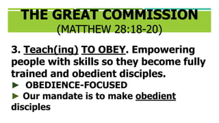 3. Teach(ing) TO OBEY. Empowering
people with skills so they become fully
trained and obedient disciples.
► OBEDIENCE-FOCUSED
► Our mandate is to make obedient
disciples
THE GREAT COMMISSION
(MATTHEW 28:18-20)
 