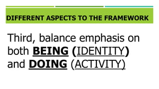 DIFFERENT ASPECTS TO THE FRAMEWORK
Third, balance emphasis on
both BEING (IDENTITY)
and DOING (ACTIVITY)
 