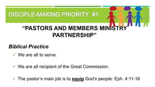 “PASTORS AND MEMBERS MINISTRY
PARTNERSHIP”
Biblical Practice
 We are all to serve.
 We are all recipient of the Great Commission.
 The pastor’s main job is to equip God’s people: Eph. 4:11-16
 