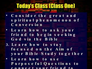 Consider the great and spiritual phenomenon of  Conversion Learn how to  ask  your friend to begin seeking God via the Bible  Learn how to stay focused on the  Aim  of your Bible Study together Learn how to use  Purposeful Questions  to connect your friend to each Scripture Learn how to get to the heart of issues via the  Purposeful Question Wedge Today’s Class (Class One) 