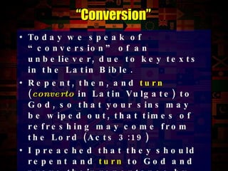 Today we speak of “conversion” of an unbeliever, due to key texts in the Latin Bible. Repent, then, and  turn   ( converto   in Latin Vulgate) to God, so that your sins may be wiped out, that times of refreshing may come from the Lord (Acts 3:19) I preached that they should repent and  turn   to God and prove their repentance by their deeds (Acts 26:20) They tell how you  turned   to God from idols to serve the living and true God (1Thess 1:9) “ Conversion” 