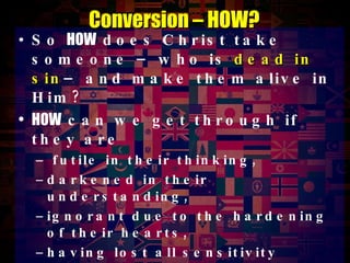 So  HOW  does Christ take someone – who is  dead in sin – and make them alive in Him? HOW  can we get through if they are futile in their thinking,  darkened in their understanding,  ignorant due to the hardening of their hearts,  having lost all sensitivity HOW  can the Scriptures reach our friends when “the god of this age has blinded the minds of unbelievers, so that they  cannot see the light of the gospel ”?!? Conversion – HOW? 