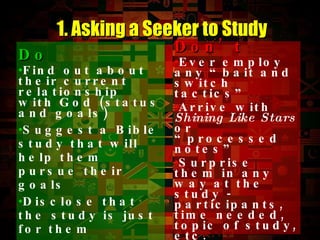 Do   Find out about their current relationship with God (status and goals) Suggest a Bible study that will help them pursue their goals Disclose that the study is just for them Ask if other Christians may join in 1. Asking a Seeker to Study Don’t   Ever employ any “bait and switch tactics” Arrive with  Shining Like Stars  or “processed notes” Surprise them in any way at the study - participants, time needed, topic of study, etc.  