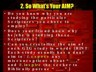 Do you know why you are studying the particular Scriptures you chose to employ? Does your friend know why he/she is studying these Scriptures? Can you crystallize the aim of each GTG study in words (HINT: Each study usually has a dual aim to:  1.   expose  any misconceptions about “___,” and  2.   inspire  the seeker to Biblically pursue “____.”) Every scripture you study should help you achieve one or both of these aims. At the end of a particular study, you should expect God’s Word to achieve both aims. 2. So What’s Your AIM? 