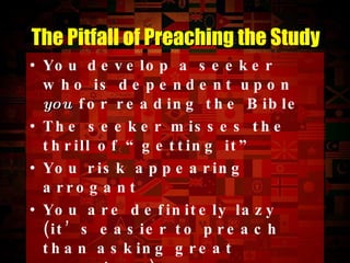 You develop a seeker who is dependent upon  you  for reading the Bible The seeker misses the thrill of “getting it” You risk appearing arrogant You are definitely lazy (it’s easier to preach than asking great questions) You are more in the dark about the seeker’s heart The Pitfall of  Preaching  the Study 