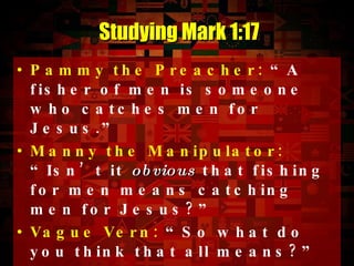 Pammy the Preacher:  “A fisher of men is someone who catches men for Jesus.” Manny the Manipulator:  “Isn’t it  obvious  that fishing for men means catching men for Jesus?” Vague Vern:  “So what do you think that all means?” Limited Linda:  “ Do  you know what it means to fish for men?” Studying Mark 1:17 