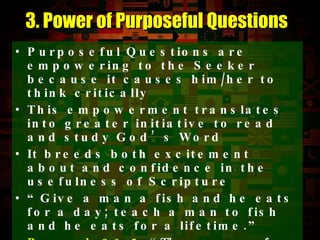 Purposeful Questions are empowering to the Seeker because it causes him/her to think critically This empowerment translates into greater initiative to read and study God’s Word It breeds both excitement about and confidence in the usefulness of Scripture “ Give a man a fish and he eats for a day; teach a man to fish  and he eats for a lifetime.”  Proverb 20:5   “The purposes of a man’s heart are deep waters, but a man of understanding draws them out.”  Purposeful Questions draw this out. 3. Power of Purposeful Questions 