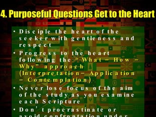 Disciple the heart of the seeker with gentleness and respect Progress to the heart following the  “What – How – Why” approach (Interpretation– Application – Contemplation) Never lose focus of the aim of the study as you examine each Scripture Don’t procrastinate or avoid confrontation under the guise of “gentleness” 4. Purposeful Questions Get to the Heart 