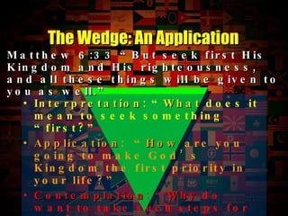 Interpretation : “ What  does it mean to seek something “first?” Application :  “ How  are you going to make God’s Kingdom the first priority in your life?” Contemplation : “ Why  do want to take such steps for God?” The Wedge: An Application Matthew 6:33  “But seek first His Kingdom and His righteousness, and all these things will be given to you as well.” 