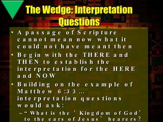 A passage of Scripture cannot mean now what it could not have meant then Begin with the THERE and THEN to establish the interpretation for the HERE and NOW Building on the example of Matthew 6:33… interpretation questions would ask: “ What is the ‘Kingdom of God’ to the ears of Jesus’ hearers? What does it mean to you?” “ What is ‘Righteousness’ to Jesus’ audience? What does Righteousness mean to you?” “ What’s the difference between ‘seeking His Kingdom’ and ‘seeking His Kingdom  first ’?” The Wedge: Interpretation Questions 