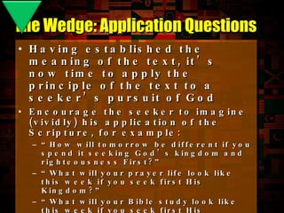 Having established the meaning of the text, it’s now time to apply the principle of the text to a seeker’s pursuit of God Encourage the seeker to imagine (vividly) his application of the Scripture, for example: “ How will tomorrow be different if you spend it seeking God’s kingdom and righteousness First?” “ What will your prayer life look like this week if you seek first His Kingdom?” “ What will your Bible study look like this week if you seek first His Kingdom?” “ Describe your fellowship and worship this week if you seek first His Kingdom.” (notice that not all Application Questions begin with “How”) The Wedge: Application Questions 