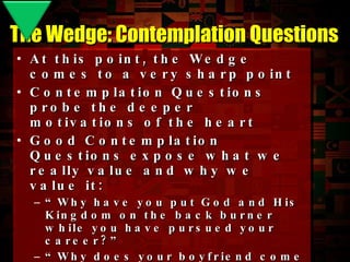 At this point, the Wedge comes to a very sharp point Contemplation Questions probe the deeper motivations of the heart Good Contemplation Questions expose what we really value and why we value it: “ Why have you put God and His Kingdom on the back burner while you have pursued your career?” “ Why does your boyfriend come first rather than God’s Kingdom?” “ Why do you value academic success over spiritual success?” The Wedge: Contemplation Questions 