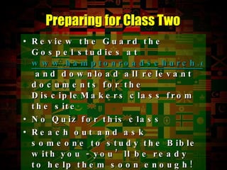 Review the Guard the Gospel studies at  www.hamptonroadschurch.org  and download all relevant documents for the DiscipleMakers class from the site No Quiz for this class Reach out and ask someone to study the Bible with you - you’ll be ready to help them soon enough! You can’t be a DiscipleMakers if you don’t reach out and offer to help seekers with the Bible Preparing for Class Two 