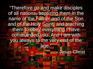 “ Therefore go and make disciples of all nations, baptizing them in the name of the Father and of the Son and of the Holy Spirit, and teaching them to obey everything I have commanded you. And I am with you always to the very end of the age.” - Jesus Christ 