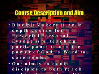 DiscipleMakers is an in-depth course for Powerful Personal Evangelism, teaching participants to use the power of God’s Word to save souls. Our aim is to equip disciples to both reach and lead a seeker all the way to saving faith in Jesus. Course Description and Aim 