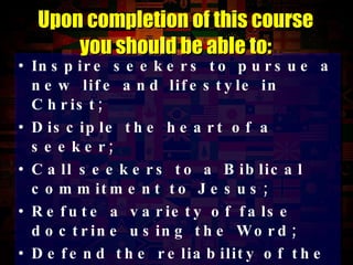 Inspire seekers to pursue a new life and lifestyle in Christ; Disciple the heart of a seeker; Call seekers to a Biblical commitment to Jesus; Refute a variety of false doctrine using the Word; Defend the reliability of the Scriptures; Provide leadership to the church.   Upon completion of this course you should be able to: 